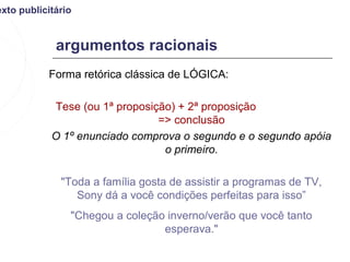 exto publicitário


             argumentos racionais
           Forma retórica clássica de LÓGICA:

            Tese (ou 1ª proposição) + 2ª proposição
                                => conclusão
            O 1º enunciado comprova o segundo e o segundo apóia
                                 o primeiro.

              "Toda a família gosta de assistir a programas de TV,
                 Sony dá a você condições perfeitas para isso”
                "Chegou a coleção inverno/verão que você tanto
                                 esperava."
 