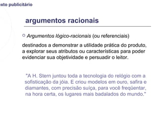 exto publicitário


               argumentos racionais
              Argumentos lógico-racionais (ou referenciais)
           destinados a demonstrar a utilidade prática do produto,
           a explorar seus atributos ou características para poder
           evidenciar sua objetividade e persuadir o leitor.


             "A H. Stern juntou toda a tecnologia do relógio com a
             sofisticação da jóia. E criou modelos em ouro, safira e
             diamantes, com precisão suíça, para você freqüentar,
             na hora certa, os lugares mais badalados do mundo."
 