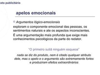 exto publicitário


               apelos emocionais
            Argumentos lógico-emocionais
           exploram o componente emocional das pessoas, os
           sentimentos naturais e ate os aspectos inconscientes.
           É uma argumentação mais profunda que exige mais
           conhecimentos psicológicos da parte do redator.


                      “O primeiro sutiã ninguém esquece”
              nada se diz do produto, nem é citado qualquer atributo
            dele, mas o apelo e o argumento são extremamente fortes
                       e produziram efeitos extraordinários
 