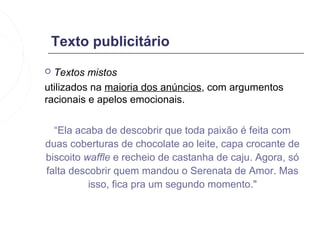 Texto publicitário
 Textos mistos
utilizados na maioria dos anúncios, com argumentos
racionais e apelos emocionais.


  “Ela acaba de descobrir que toda paixão é feita com
duas coberturas de chocolate ao leite, capa crocante de
biscoito waffle e recheio de castanha de caju. Agora, só
falta descobrir quem mandou o Serenata de Amor. Mas
          isso, fica pra um segundo momento."
 