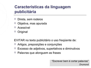 Características da linguagem
publicitária
   Direta, sem rodeios
   Objetiva, mas apurada
   Acessível
   Original

EVITAR no texto publicitário o uso freqüente de:
 Artigos, preposições e conjunções

 Excesso de adjetivos, superlativos e diminutivos

 Palavras que alonguem as frases



                            “Escrever bem é cortar palavras”
                                                   Drumond
 
