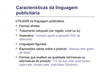 Características da linguagem
publicitária
UTILIZAR na linguagem publicitária:
   Formas diretas
   Tratamento coloquial (ver região: você ou tu)
   Imperativo: “compre agora e garanta 70% de
    desconto”
   Linguagem figurada
   Expressões claras sobre o produto: “Nescau tem gosto
    de festa”
   Formas que exaltem as qualidade intrínsecas ou
    extrínsecas do produto: “1/3 da sua vida você passa
    sobre ele. Invista nele” (colchões Ortobom)
 