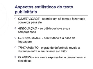 Aspectos estilísticos do texto
publicitário
   OBJETIVIDADE - abordar um só tema e fazer tudo
    convergir para ele
   ADEQUAÇÃO - ao público-alvo e a sua
    compreensão
   ORIGINALIDADE - criatividade é a base da
    linguagem
   TRATAMENTO - o grau de deferência revela a
    distancia entre o anunciante e o leitor
   CLAREZA – é a exata expressão do pensamento e
    das idéias
 