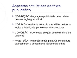 Aspectos estilísticos do texto
publicitário
   CORREÇÃO - linguagem publicitária deve primar
    pela correção gramatical
   COESÃO - resulta da conexão das idéias de forma
    lógica e interligada por elementos conectores
   CONCISÃO - dizer o que se quer com o mínimo de
    palavras
   PRECISÃO – é a procura das palavras certas para
    expressarem o pensamento lógico e as idéias
 