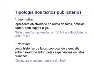 Tipologia dos textos publicitários
 Informativo
 apresenta objetividade no relata de fatos, notícias,
dados, sem sugerir algo.
"Este carro tem potencia de 100 HP e velocidade de
200 Km/h."

 Narrativo
conta histórias ou fatos, provocando a empatia
entre narrador e leitor, pelas experiências ou fatos
humanos.
“Descubra o código redondo da Skol”
 