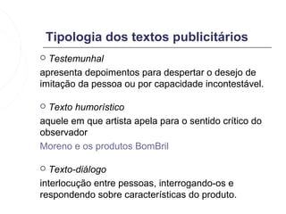 Tipologia dos textos publicitários
 Testemunhal
apresenta depoimentos para despertar o desejo de
imitação da pessoa ou por capacidade incontestável.

 Texto humorístico
aquele em que artista apela para o sentido crítico do
observador
Moreno e os produtos BomBril

 Texto-diálogo
interlocução entre pessoas, interrogando-os e
respondendo sobre características do produto.
 