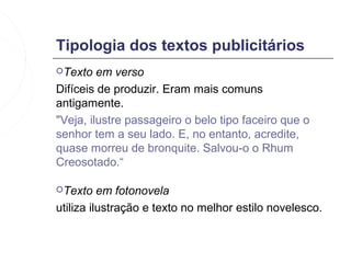 Tipologia dos textos publicitários
Texto   em verso
Difíceis de produzir. Eram mais comuns
antigamente.
"Veja, ilustre passageiro o belo tipo faceiro que o
senhor tem a seu lado. E, no entanto, acredite,
quase morreu de bronquite. Salvou-o o Rhum
Creosotado.“

Texto    em fotonovela
utiliza ilustração e texto no melhor estilo novelesco.
 