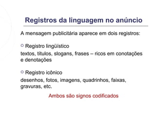 Registros da linguagem no anúncio
A mensagem publicitária aparece em dois registros:

 Registro lingüístico
textos, títulos, slogans, frases – ricos em conotações
e denotações

 Registro icônico
desenhos, fotos, imagens, quadrinhos, faixas,
gravuras, etc.
            Ambos são signos codificados
 