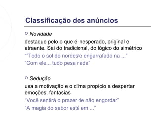 Classificação dos anúncios
 Novidade
destaque pelo o que é inesperado, original e
atraente. Sai do tradicional, do lógico do simétrico
“”Todo o sol do nordeste engarrafado na ...”
“Com ele... tudo pesa nada”

 Sedução
usa a motivação e o clima propício a despertar
emoções, fantasias
“Você sentirá o prazer de não engordar”
“A magia do sabor está em ...”
 