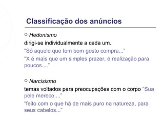 Classificação dos anúncios
 Hedonismo
dirigi-se individualmente a cada um.
“Só aquele que tem bom gosto compra...”
“X é mais que um simples prazer, é realização para
poucos....”

  Narcisismo
temas voltados para preocupações com o corpo “Sua
pele merece....”
“feito com o que há de mais puro na natureza, para
seus cabelos...”
 