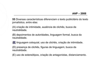 ANP – 2008

55 Diversas características diferenciam o texto publicitário do texto
jornalístico, entre elas:
(A) criação de intimidade, ausência de clichês, busca da
neutralidade.
(B) depoimentos de autoridades, linguagem formal, busca da
neutralidade.

 X
(C) linguagem coloquial, uso de clichês, criação de intimidade.
(D) presença de clichês, figuras de linguagem, busca da
neutralidade.
(E) uso de estereótipos, criação de antagonistas, distanciamento.
 