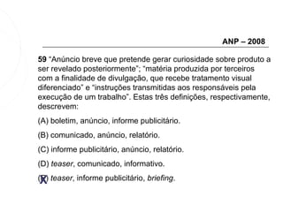 ANP – 2008

59 “Anúncio breve que pretende gerar curiosidade sobre produto a
ser revelado posteriormente”; “matéria produzida por terceiros
com a finalidade de divulgação, que recebe tratamento visual
diferenciado” e “instruções transmitidas aos responsáveis pela
execução de um trabalho”. Estas três definições, respectivamente,
descrevem:
(A) boletim, anúncio, informe publicitário.
(B) comunicado, anúncio, relatório.
(C) informe publicitário, anúncio, relatório.
(D) teaser, comunicado, informativo.

 X
(E) teaser, informe publicitário, briefing.
 