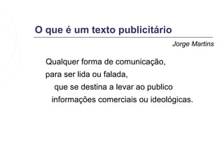 O que é um texto publicitário
                                    Jorge Martins

  Qualquer forma de comunicação,
  para ser lida ou falada,
    que se destina a levar ao publico
   informações comerciais ou ideológicas.
 