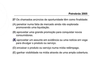 Petrobrás 2005

27 Os chamados anúncios de oportunidade têm como finalidade:
(A) penetrar numa fatia de mercado ainda não explorada
   promovendo uma liquidação.
(B) aproveitar uma grande promoção para conquistar novos
   consumidores.
 X
(C) aproveitar um assunto em evidência ou uma notícia em voga
   para divulgar o produto ou serviço.
(D) encaixar o produto ou serviço numa mídia relâmpago.
(E) ganhar visibilidade na mídia através de uma ampla cobertura.
 