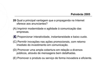 Petrobrás 2005

28 Qual a principal vantagem que a propaganda na Internet
   oferece aos anunciantes?
(A) Imprimir modernidade e agilidade à comunicação das
   empresas.
 X
(B) Proporcionar interatividade, instantaneidade e baixo custo.
(C) Permitir inovações nas ações promocionais, com retorno
   imediato do investimento em comunicação.
(D) Promover uma ampla cobertura em relação a diversos
   públicos, através de mensagens bem detalhadas.
(E) Promover o produto ou serviço de forma inovadora e eficiente.
 