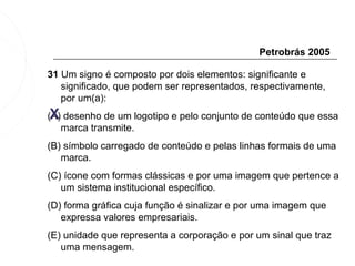 Petrobrás 2005

31 Um signo é composto por dois elementos: significante e
   significado, que podem ser representados, respectivamente,
   por um(a):
 X
(A) desenho de um logotipo e pelo conjunto de conteúdo que essa
   marca transmite.
(B) símbolo carregado de conteúdo e pelas linhas formais de uma
   marca.
(C) ícone com formas clássicas e por uma imagem que pertence a
   um sistema institucional específico.
(D) forma gráfica cuja função é sinalizar e por uma imagem que
   expressa valores empresariais.
(E) unidade que representa a corporação e por um sinal que traz
   uma mensagem.
 