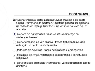 Petrobrás 2005

32 “Escrever bem é cortar palavras”. Essa máxima é do poeta
   Carlos Drummond de Andrade. O critério poderia ser aplicado
   na redação do texto publicitário. São virtudes do texto de um
   anúncio:

 X
(A) predomínio da voz ativa, frases curtas e emprego de
   sentenças breves.
(B) preponderância da voz passiva, frases trabalhadas e farta
   utilização do ponto de exclamação.
(C) farto uso de adjetivos, frases explicativas e abrangentes.
(D) utilização de rimas, valorização da aparência e construções
   subjetivas.
(E) apresentação de muitas informações, vários detalhes e uso de
   adjetivos.
 