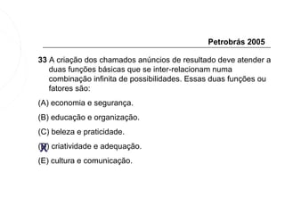 Petrobrás 2005

33 A criação dos chamados anúncios de resultado deve atender a
   duas funções básicas que se inter-relacionam numa
   combinação infinita de possibilidades. Essas duas funções ou
   fatores são:
(A) economia e segurança.
(B) educação e organização.
(C) beleza e praticidade.

 X
(D) criatividade e adequação.
(E) cultura e comunicação.
 