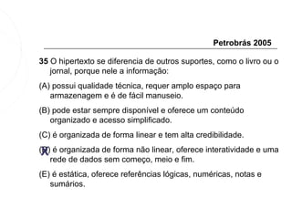 Petrobrás 2005

35 O hipertexto se diferencia de outros suportes, como o livro ou o
   jornal, porque nele a informação:
(A) possui qualidade técnica, requer amplo espaço para
   armazenagem e é de fácil manuseio.
(B) pode estar sempre disponível e oferece um conteúdo
   organizado e acesso simplificado.
(C) é organizada de forma linear e tem alta credibilidade.

 X
(D) é organizada de forma não linear, oferece interatividade e uma
   rede de dados sem começo, meio e fim.
(E) é estática, oferece referências lógicas, numéricas, notas e
   sumários.
 