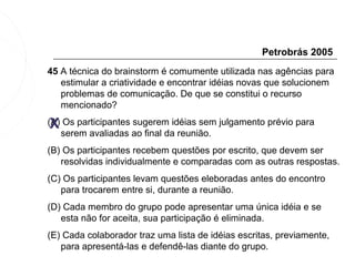 Petrobrás 2005
45 A técnica do brainstorm é comumente utilizada nas agências para
   estimular a criatividade e encontrar idéias novas que solucionem
   problemas de comunicação. De que se constitui o recurso
   mencionado?

 X
(A) Os participantes sugerem idéias sem julgamento prévio para
   serem avaliadas ao final da reunião.
(B) Os participantes recebem questões por escrito, que devem ser
   resolvidas individualmente e comparadas com as outras respostas.
(C) Os participantes levam questões eleboradas antes do encontro
   para trocarem entre si, durante a reunião.
(D) Cada membro do grupo pode apresentar uma única idéia e se
   esta não for aceita, sua participação é eliminada.
(E) Cada colaborador traz uma lista de idéias escritas, previamente,
   para apresentá-las e defendê-las diante do grupo.
 
