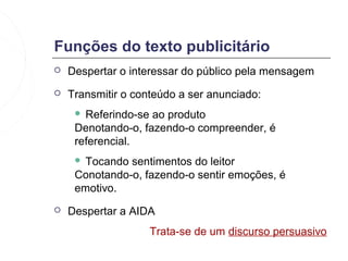 Funções do texto publicitário
   Despertar o interessar do público pela mensagem
   Transmitir o conteúdo a ser anunciado:
      Referindo-se ao produto
     Denotando-o, fazendo-o compreender, é
     referencial.
     Tocando sentimentos do leitor
     Conotando-o, fazendo-o sentir emoções, é
     emotivo.
   Despertar a AIDA
                    Trata-se de um discurso persuasivo
 