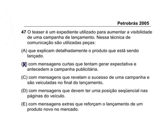 Petrobrás 2005
47 O teaser é um expediente utilizado para aumentar a visibilidade
   de uma campanha de lançamento. Nessa técnica de
   comunicação são utilizadas peças:
(A) que explicam detalhadamente o produto que está sendo
   lançado.

 X
(B) com mensagens curtas que tentam gerar expectativa e
   antecedem a campanha publicitária.
(C) com mensagens que revelam o sucesso de uma campanha e
   são veiculadas no final do lançamento.
(D) com mensagens que devem ter uma posição seqüencial nas
   páginas do veículo.
(E) com mensagens extras que reforçam o lançamento de um
   produto novo no mercado.
 