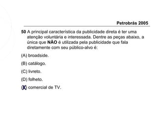 Petrobrás 2005
50 A principal característica da publicidade direta é ter uma
   atenção voluntária e interessada. Dentre as peças abaixo, a
   única que NÃO é utilizada pela publicidade que fala
   diretamente com seu público-alvo é:
(A) broadside.
(B) catálogo.
(C) livreto.
(D) folheto.

 X
(E) comercial de TV.
 