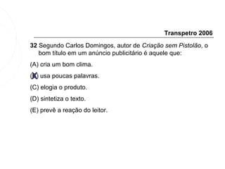 Transpetro 2006
32 Segundo Carlos Domingos, autor de Criação sem Pistolão, o
   bom título em um anúncio publicitário é aquele que:
(A) cria um bom clima.

 X
(B) usa poucas palavras.
(C) elogia o produto.
(D) sintetiza o texto.
(E) prevê a reação do leitor.
 