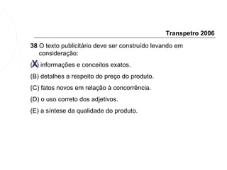 Transpetro 2006
38 O texto publicitário deve ser construído levando em
   consideração:
 X
(A) informações e conceitos exatos.
(B) detalhes a respeito do preço do produto.
(C) fatos novos em relação à concorrência.
(D) o uso correto dos adjetivos.
(E) a síntese da qualidade do produto.
 