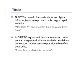 Título
   DIRETO - quando transmite de forma rápida
    informação sobre o produto ou faz algum apelo
    ao leitor:
    "Nas lojas Y você encontra tudo para seu bem-
    estar“

   INDIRETO - quando é destinado a fazer o leitor
    pensar, despertando-lhe curiosidade pela leitura
    do texto, ou interessando-o por algum beneficio
    do produto
    “Antarctica, preferência nacional"
 