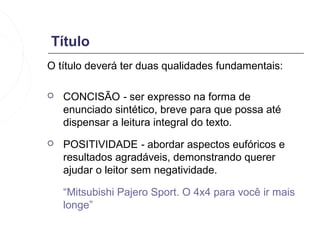 Título
O título deverá ter duas qualidades fundamentais:

   CONCISÃO - ser expresso na forma de
    enunciado sintético, breve para que possa até
    dispensar a leitura integral do texto.
   POSITIVIDADE - abordar aspectos eufóricos e
    resultados agradáveis, demonstrando querer
    ajudar o leitor sem negatividade.

    “Mitsubishi Pajero Sport. O 4x4 para você ir mais
    longe”
 