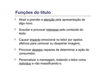 Funções do título
   Atrair e prender a atenção pela apresentação de
    algo novo.
   Suscitar e provocar interesse pelo conteúdo do
    texto.
   Causar impacto emocional no leitor por apelos
    afetivos para comover ou despertar imagens.
   Provocar desejos capazes de determinar a ação do
    consumidor.
   Personalizar a mensagem, tratando o leitor como
    individuo e não massificando-o.
 