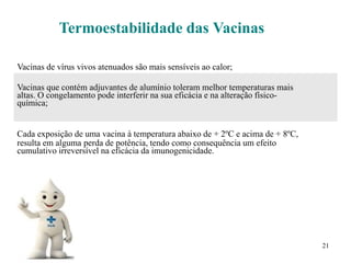 21
Termoestabilidade das Vacinas
Vacinas de vírus vivos atenuados são mais sensíveis ao calor;
Vacinas que contém adjuvantes de alumínio toleram melhor temperaturas mais
altas. O congelamento pode interferir na sua eficácia e na alteração físico-
química;
Cada exposição de uma vacina à temperatura abaixo de + 2ºC e acima de + 8ºC,
resulta em alguma perda de potência, tendo como consequência um efeito
cumulativo irreversível na eficácia da imunogenicidade.
 