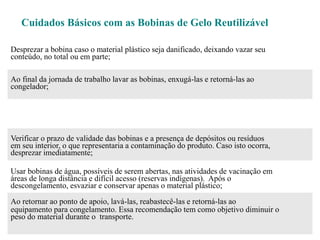 Cuidados Básicos com as Bobinas de Gelo Reutilizável
Desprezar a bobina caso o material plástico seja danificado, deixando vazar seu
conteúdo, no total ou em parte;
Ao final da jornada de trabalho lavar as bobinas, enxugá-las e retorná-las ao
congelador;
Verificar o prazo de validade das bobinas e a presença de depósitos ou resíduos
em seu interior, o que representaria a contaminação do produto. Caso isto ocorra,
desprezar imediatamente;
Usar bobinas de água, possíveis de serem abertas, nas atividades de vacinação em
áreas de longa distância e difícil acesso (reservas indígenas). Após o
descongelamento, esvaziar e conservar apenas o material plástico;
Ao retornar ao ponto de apoio, lavá-las, reabastecê-las e retorná-las ao
equipamento para congelamento. Essa recomendação tem como objetivo diminuir o
peso do material durante o transporte.
 