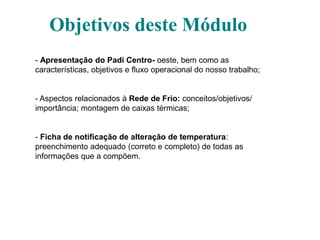 Objetivos deste Módulo
- Apresentação do Padi Centro- oeste, bem como as
características, objetivos e fluxo operacional do nosso trabalho;
- Aspectos relacionados à Rede de Frio: conceitos/objetivos/
importância; montagem de caixas térmicas;
- Ficha de notificação de alteração de temperatura:
preenchimento adequado (correto e completo) de todas as
informações que a compõem.
 