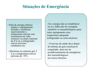 Situações de Emergência
- Falta de energia elétrica:
manter o equipamento
fechado e monitorar
rigorosamente a
temperatura interna com
termômetro de cabo
extensor, no prazo máximo
de 8 h (se o refrigerador
estiver em boas
condições) ou,
- Monitorar no máximo por 2
h se a temperatura estiver
próxima de +8ºC,
- Se a energia não se restabelecer
ou se a falha não for corrigida,
transferir os imunobiológicos para
outro equipamento com
temperatura adequada
(refrigerador ou caixa térmica).
- O serviço de saúde deve dispor
de bobinas de gelo reutilizável
congeladas para uso no
acondicionamento de emergência
dos imunobiológicos
em caixas térmicas.
 