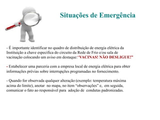 Situações de Emergência
- É importante identificar no quadro de distribuição de energia elétrica da
Instituição a chave especifica do circuito da Rede de Frio e/ou sala de
vacinação colocando um aviso em destaque:“VACINAS! NÃO DESLIGUE!”
- Estabelecer uma parceria com a empresa local de energia elétrica para obter
informações prévias sobre interrupções programadas no fornecimento.
- Quando for observada qualquer alteração (exemplo: temperatura máxima
acima do limite), anotar no mapa, no item “observações” e, em seguida,
comunicar o fato ao responsável para adoção de condutas padronizadas.
 