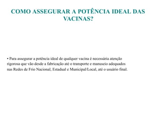 COMO ASSEGURAR A POTÊNCIA IDEAL DAS
VACINAS?
• Para assegurar a potência ideal de qualquer vacina é necessária atenção
rigorosa que vão desde a fabricação até o transporte e manuseio adequados
nas Redes de Frio Nacional, Estadual e Municipal/Local, até o usuário final.
 
