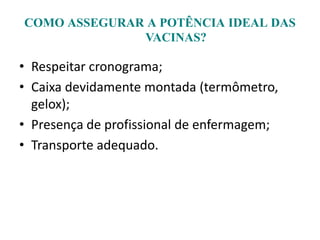 COMO ASSEGURAR A POTÊNCIA IDEAL DAS
VACINAS?
• Respeitar cronograma;
• Caixa devidamente montada (termômetro,
gelox);
• Presença de profissional de enfermagem;
• Transporte adequado.
 