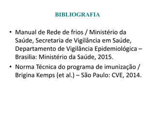 BIBLIOGRAFIA
• Manual de Rede de frios / Ministério da
Saúde, Secretaria de Vigilância em Saúde,
Departamento de Vigilância Epidemiológica –
Brasilia: Ministério da Saúde, 2015.
• Norma Técnica do programa de imunização /
Brigina Kemps (et al.) – São Paulo: CVE, 2014.
 