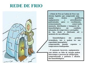 - A Rede de Frio ou Cadeia de Frio é um
sistema logístico que compreende uma
equipe técnica qualificada,
equipamentos e procedimentos
padronizados para o recebimento,
armazenamento, conservação,
manuseio, distribuição e transporte de
imunobiológicos em condições
adequadas de temperatura e protegidos
da luz, desde o fabricante até o
momento de sua utilização.
- Imunobiológicos são produtos
termolábeis, isto é, podem ter sua
capacidade imunogênica
comprometida quando expostos a
temperaturas inadequadas.
- O manuseio incorreto, equipamentos
com defeito ou falta de energia podem
interromper o processo de refrigeração,
comprometendo a potência e eficácia
dos imunobiológicos.
REDE DE FRIO
 