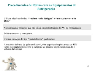13
Procedimentos de Rotina com os Equipamentos de
Refrigeração
Utilizar adesivos do tipo “ vacinas – não desligue” e “uso exclusivo – não
abra.”
Não armazenar produtos que não sejam imunobiológicos do PNI no refrigerador;
Evitar manusear o termostato;
Utilizar bandejas do tipo “porta talheres”, perfuradas;
Armazenar bobinas de gelo reutilizável, com capacidade aproximada de 80%
(após o congelamento ocorre a expansão do produto interno aumentando o
volume da bobina).
 