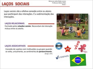 LAÇOS	
  	
  SOCIAIS
Laços	
  sociais	
  são	
  a	
  efeMva	
  conexão	
  entre	
  os	
  atores	
  
que	
  parMcipam	
  das	
  interações.	
  É	
  a	
  sedimentação	
  das	
  
interações.	
  
LAÇOS	
  RELACIONAIS
LAÇOS	
  ASSOCIATIVOS
Conexão	
  de	
  sujeitos	
  com	
  insMtuições	
  ou	
  grupos	
  quando	
  
se	
  volta,	
  unicamente,	
  ao	
  senMmento	
  de	
  pertencimento.	
  
(Breiger,	
  1974)
Formado	
  pelas	
  relações	
  sociais.	
  Necessitam	
  da	
  interação	
  	
  
mútua	
  entre	
  os	
  atores.
Minicurso	
  sobre	
  Redes	
  sociais
Professora	
  Rebeca	
  Rebs
Parte	
  I
 