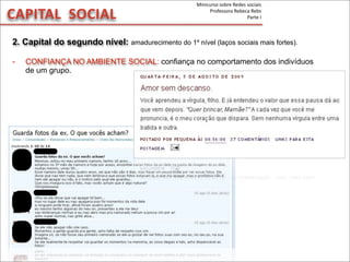 CAPITAL	
  	
  SOCIAL
2. Capital do segundo nível: amadurecimento do 1º nível (laços sociais mais fortes).
- CONFIANÇA NO AMBIENTE SOCIAL: confiança no comportamento dos indivíduos
de um grupo.
Minicurso	
  sobre	
  Redes	
  sociais
Professora	
  Rebeca	
  Rebs
Parte	
  I
 