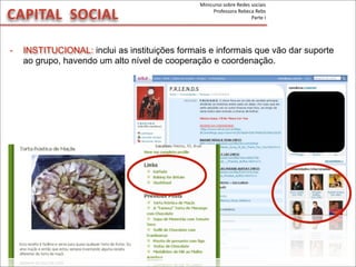 - INSTITUCIONAL: inclui as instituições formais e informais que vão dar suporte
ao grupo, havendo um alto nível de cooperação e coordenação.
CAPITAL	
  	
  SOCIAL
Minicurso	
  sobre	
  Redes	
  sociais
Professora	
  Rebeca	
  Rebs
Parte	
  I
 