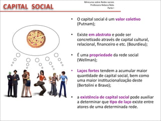 CAPITAL	
  	
  SOCIAL
• O	
  capital	
  social	
  é	
  um	
  valor	
  coleVvo	
  
(Putnam);
• Existe	
  em	
  abstrato	
  e	
  pode	
  ser	
  
concreMzado	
  através	
  de	
  capital	
  cultural,	
  
relacional,	
  ﬁnanceiro	
  e	
  etc.	
  (Bourdieu);
• É	
  uma	
  propriedade	
  da	
  rede	
  social	
  
(Wellman);
• Laços	
  fortes	
  tendem	
  a	
  acumular	
  maior	
  
quanMdade	
  de	
  capital	
  social,	
  bem	
  como	
  
uma	
  maior	
  insMtucionalização	
  deste	
  
(Bertolini	
  e	
  Bravo);
• a	
  existência	
  de	
  capital	
  social	
  pode	
  auxiliar	
  
a	
  determinar	
  que	
  Vpo	
  de	
  laço	
  existe	
  entre	
  
atores	
  de	
  uma	
  determinada	
  rede.
Minicurso	
  sobre	
  Redes	
  sociais
Professora	
  Rebeca	
  Rebs
Parte	
  I
 