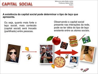 CAPITAL	
  	
  SOCIAL
A existência do capital social pode determinar o tipo de laço que
apresenta.
Ou seja, quanto mais forte o
laço social, mais conteúdo
(capital social) será trocado
(partilhado) entre pessoas.
Observando o capital social
presente nas interações da rede,
pode se ter idéia do tipo de laço
existente entre os atores sociais.
Minicurso	
  sobre	
  Redes	
  sociais
Professora	
  Rebeca	
  Rebs
Parte	
  I
 