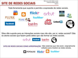 SITE	
  DE	
  REDES	
  SOCIAIS
SITES	
  DE	
  REDES	
  SOCIAIS	
  COMO	
  APROPRIAÇÃO
Toda ferramenta que suporta e permite a expressão de redes sociais.
Sites dão suporte para as interações sociais mas não são, por si, redes sociais!!! São
os atores sociais que fazem parte deles que vão formar as redes sociais.
: São sistemas que não eram, originalmente
voltados para mostrar as redes sociais.
Minicurso	
  sobre	
  Redes	
  sociais
Professora	
  Rebeca	
  Rebs
Parte	
  II
 