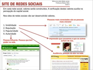 SITE	
  DE	
  REDES	
  SOCIAIS
Em cada rede social, valores serão construídos. A verificação destes valores auxilia na
percepção do capital social.
Nos sites de redes sociais vão ser desenvolvido valores.
1.	
  Visibilidade
2.	
  Reputação
3.	
  Popularidade
4.	
  Autoridade
Impressão que causamos e que os outros
acham de nós.Pessoa influente. Pessoa que tem
poder na rede.
Pessoas mais conectadas são as pessoas
mais visíveis!
Audiência, posição do ator na rede.
Minicurso	
  sobre	
  Redes	
  sociais
Professora	
  Rebeca	
  Rebs
Parte	
  II
 