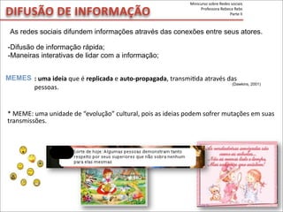 DIFUSÃO	
  DE	
  INFORMAÇÃO
As redes sociais difundem informações através das conexões entre seus atores.
-Difusão de informação rápida;
-Maneiras interativas de lidar com a informação;
MEMES
*	
  MEME:	
  uma	
  unidade	
  de	
  “evolução”	
  cultural,	
  pois	
  as	
  ideias	
  podem	
  sofrer	
  mutações	
  em	
  suas	
  
transmissões.	
  
:	
  uma	
  ideia	
  que	
  é	
  replicada	
  e	
  auto-­‐propagada,	
  transmiMda	
  através	
  das	
  
pessoas.
(Dawkins, 2001)
Minicurso	
  sobre	
  Redes	
  sociais
Professora	
  Rebeca	
  Rebs
Parte	
  II
 